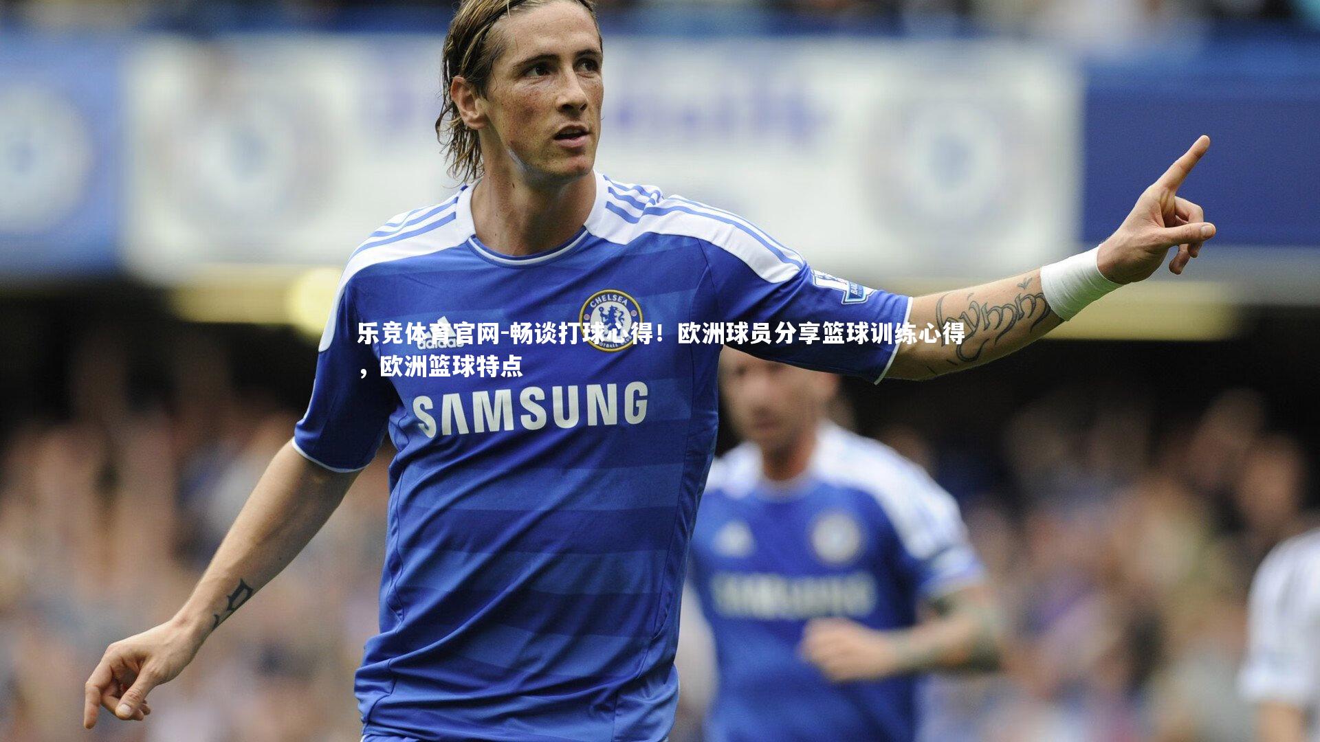 乐竞体育官网-畅谈打球心得！欧洲球员分享篮球训练心得，欧洲篮球特点